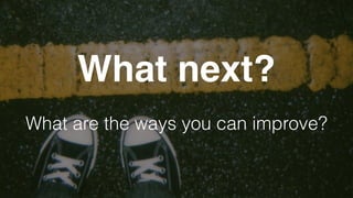 What next?
What are the ways you can improve?
 