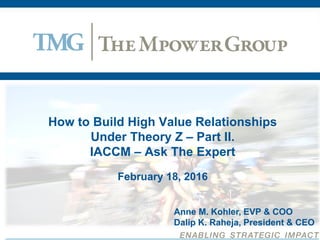 How to Build High Value Relationships
Under Theory Z – Part II.
IACCM – Ask The Expert
February 18, 2016
Anne M. Kohler, EVP & COO
Dalip K. Raheja, President & CEO
 