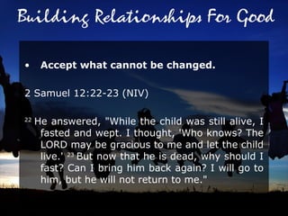 Accept what cannot be changed. 2 Samuel 12:22-23 (NIV)  22  He answered, "While the child was still alive, I fasted and wept. I thought, 'Who knows? The LORD may be gracious to me and let the child live.'  23  But now that he is dead, why should I fast? Can I bring him back again? I will go to him, but he will not return to me."  