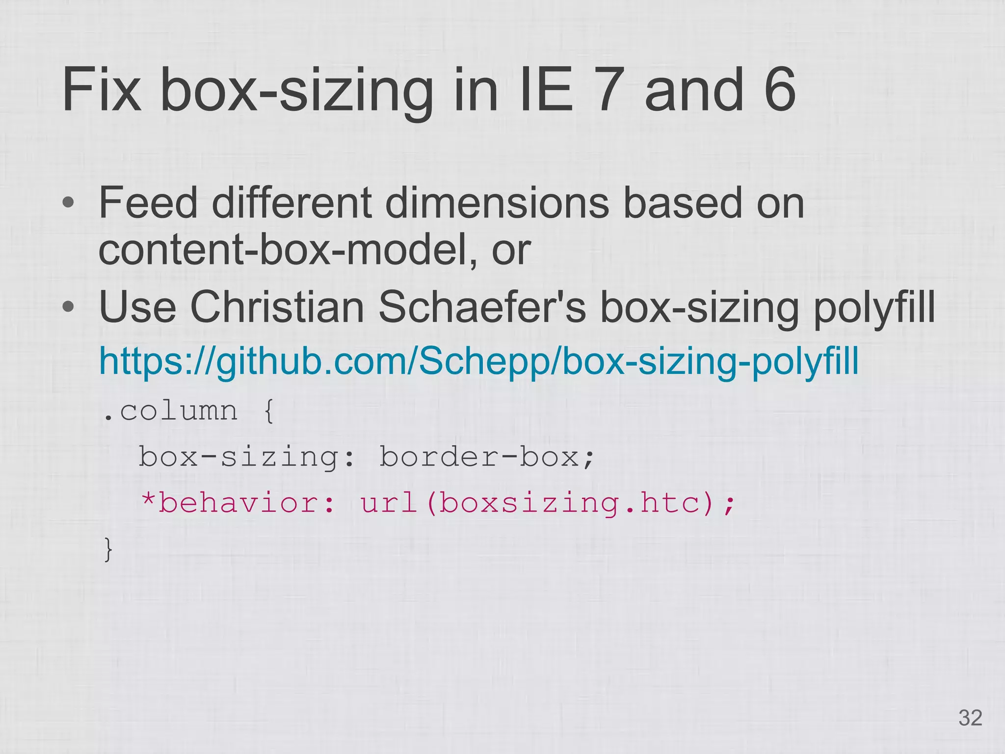 Fix box-sizing in IE 7 and 6
• Feed different dimensions based on
  content-box-model, or
• Use Christian Schaefer's box-sizing polyfill
  https://github.com/Schepp/box-sizing-polyfill
  .column {
    box-sizing: border-box;
    *behavior: url(boxsizing.htc);
  }



                                                  32
 
