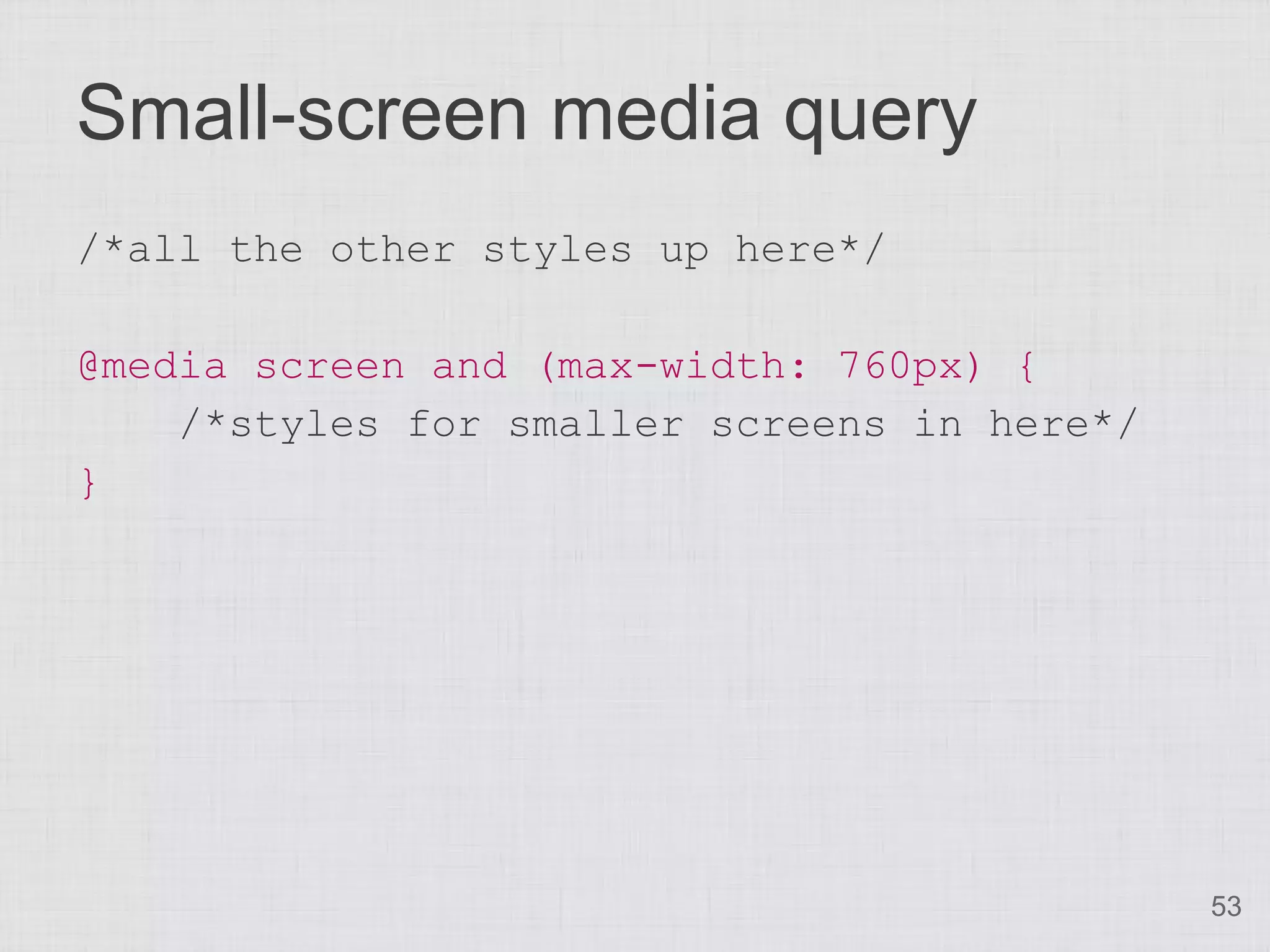Small-screen media query
/*all the other styles up here*/

@media screen and (max-width: 760px) {
    /*styles for smaller screens in here*/
}




                                             53
 