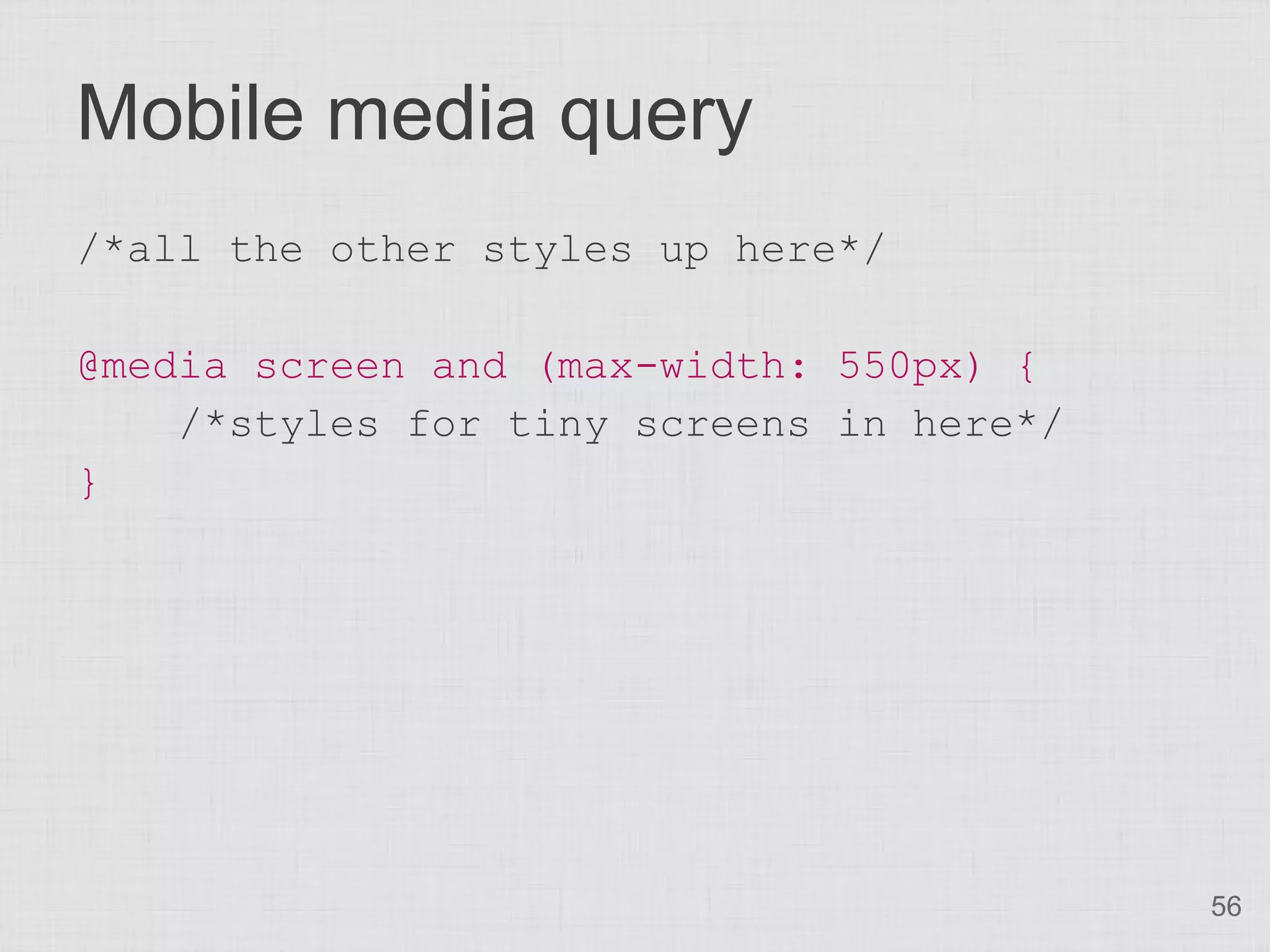 Mobile media query
/*all the other styles up here*/

@media screen and (max-width: 550px) {
    /*styles for tiny screens in here*/
}




                                          56
 