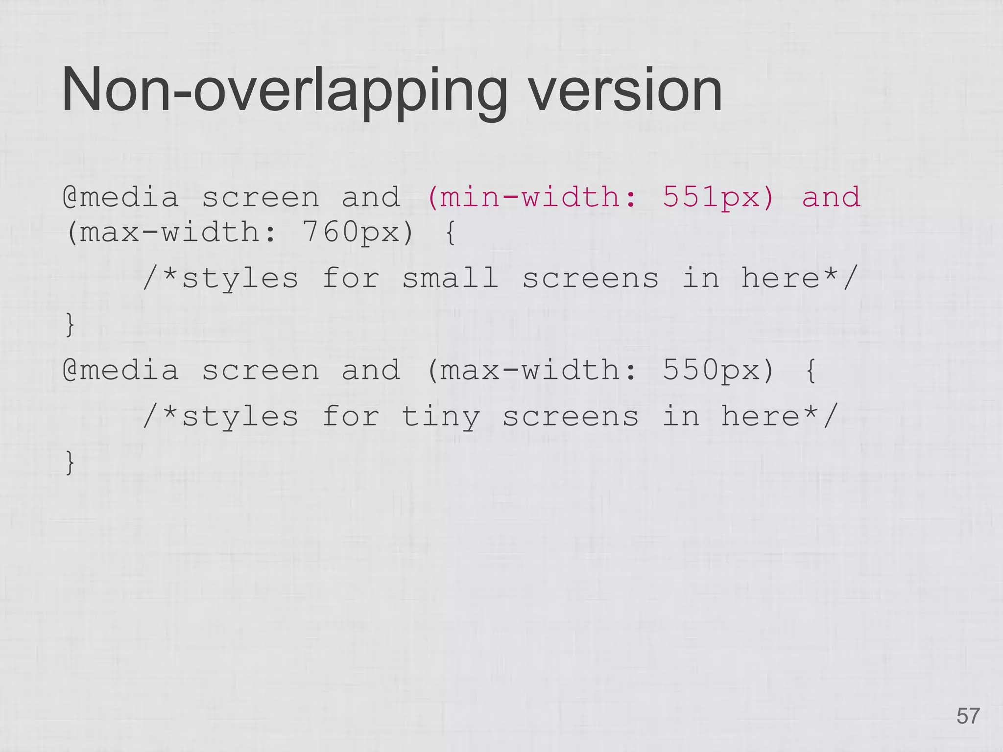 Non-overlapping version
@media screen and (min-width: 551px) and
(max-width: 760px) {
    /*styles for small screens in here*/
}
@media screen and (max-width: 550px) {
    /*styles for tiny screens in here*/
}




                                           57
 