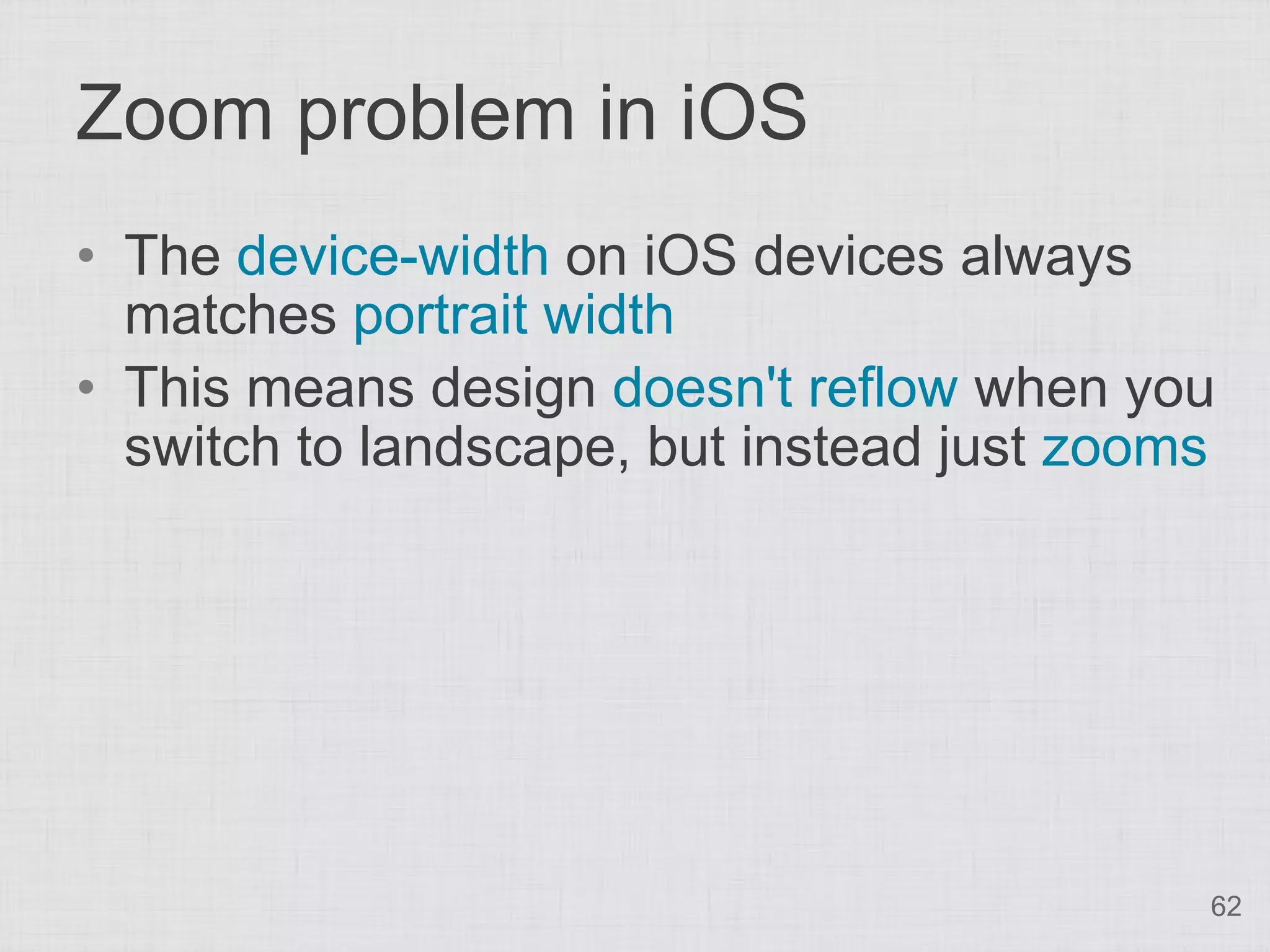 Zoom problem in iOS
• The device-width on iOS devices always
  matches portrait width
• This means design doesn't reflow when you
  switch to landscape, but instead just zooms




                                            62
 