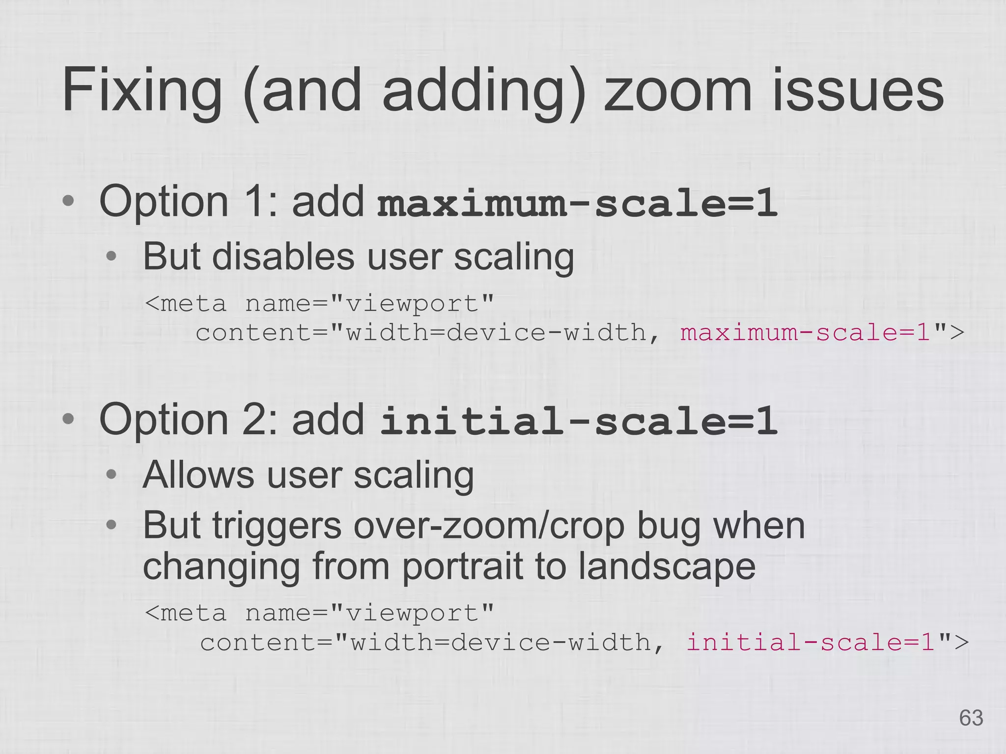 Fixing (and adding) zoom issues
• Option 1: add maximum-scale=1
 • But disables user scaling
   <meta name="viewport"
      content="width=device-width, maximum-scale=1">


• Option 2: add initial-scale=1
 • Allows user scaling
 • But triggers over-zoom/crop bug when
   changing from portrait to landscape
   <meta name="viewport"
      content="width=device-width, initial-scale=1">

                                                   63
 