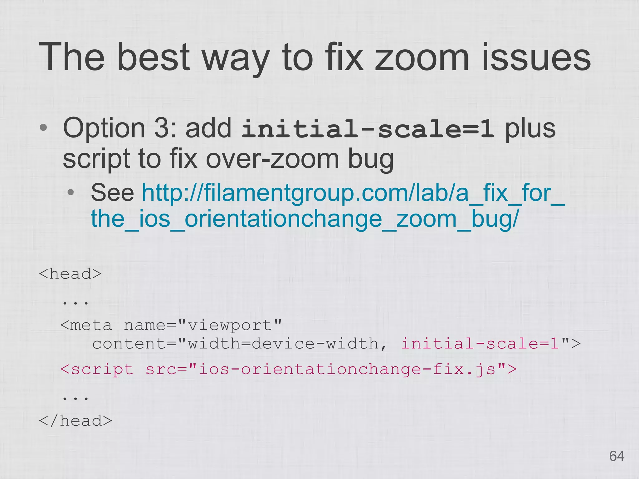 The best way to fix zoom issues
• Option 3: add initial-scale=1 plus
  script to fix over-zoom bug
  • See http://filamentgroup.com/lab/a_fix_for_
    the_ios_orientationchange_zoom_bug/

<head>
  ...
  <meta name="viewport"
      content="width=device-width, initial-scale=1">
  <script src="ios-orientationchange-fix.js">
  ...
</head>
                                                       64
 