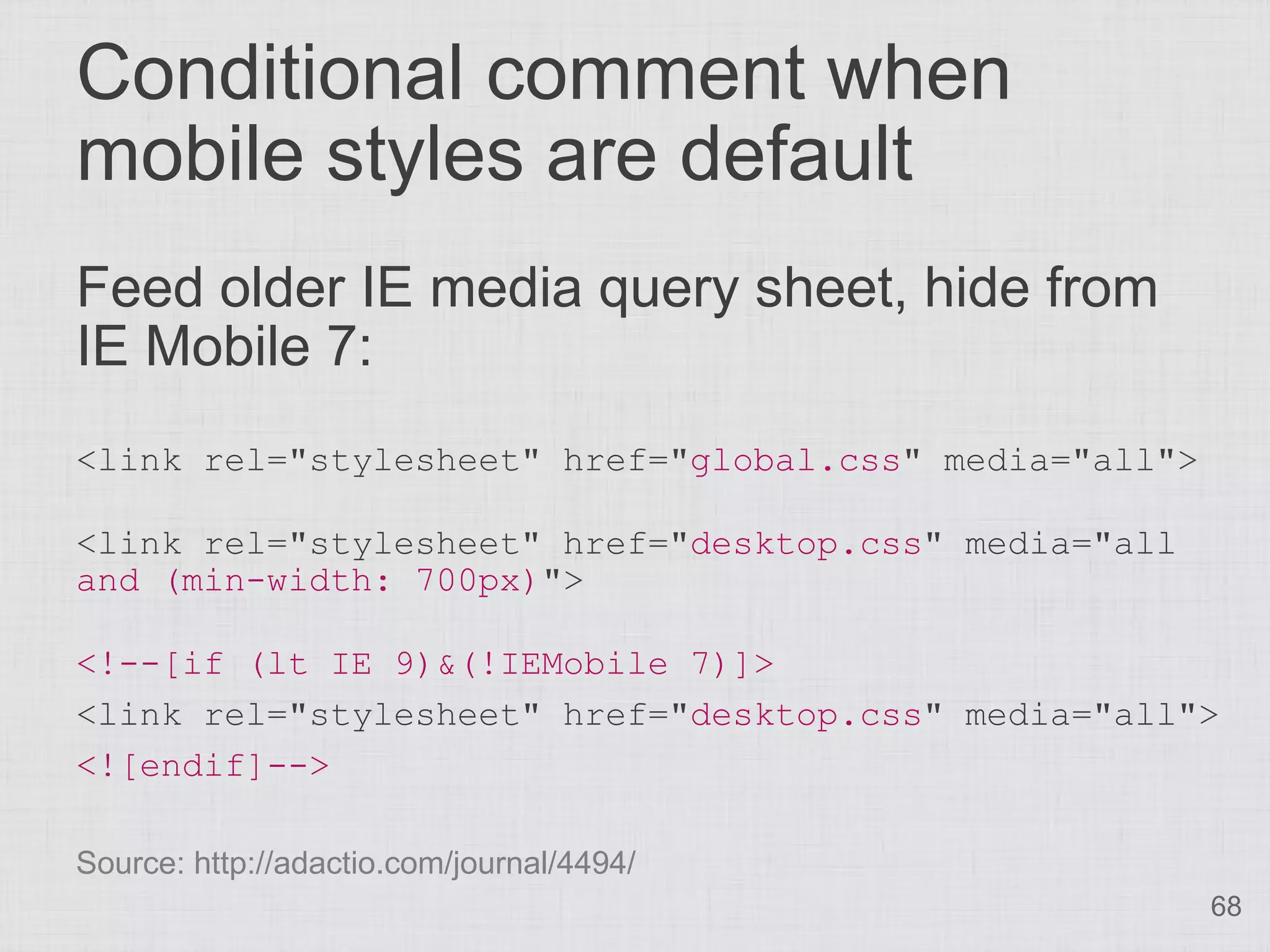 Conditional comment when
mobile styles are default
Feed older IE media query sheet, hide from
IE Mobile 7:
<link rel="stylesheet" href="global.css" media="all">

<link rel="stylesheet" href="desktop.css" media="all
and (min-width: 700px)">

<!--[if (lt IE 9)&(!IEMobile 7)]>
<link rel="stylesheet" href="desktop.css" media="all">
<![endif]-->

Source: http://adactio.com/journal/4494/
                                                        68
 