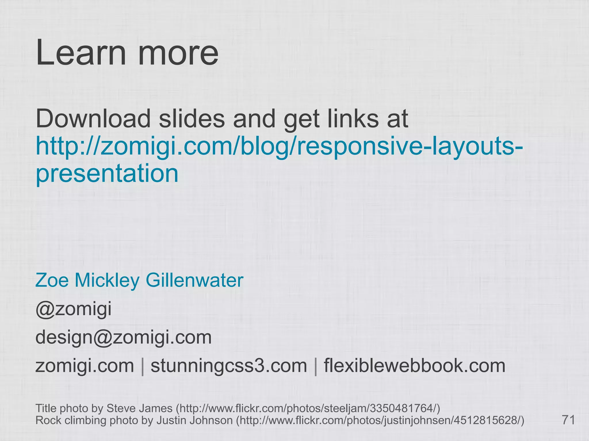 Learn more
Download slides and get links at
http://zomigi.com/blog/responsive-layouts-
presentation



Zoe Mickley Gillenwater
@zomigi
design@zomigi.com
zomigi.com | stunningcss3.com | flexiblewebbook.com

Title photo by Steve James (http://www.flickr.com/photos/steeljam/3350481764/)
Rock climbing photo by Justin Johnson (http://www.flickr.com/photos/justinjohnsen/4512815628/)   71
 
