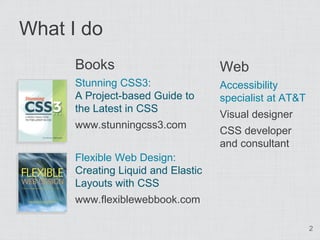 What I do
      Books                         Web
      Stunning CSS3:                Accessibility
      A Project-based Guide to      specialist at AT&T
      the Latest in CSS
                                    Visual designer
      www.stunningcss3.com
                                    CSS developer
                                    and consultant
      Flexible Web Design:
      Creating Liquid and Elastic
      Layouts with CSS
      www.flexiblewebbook.com

                                                         2
 