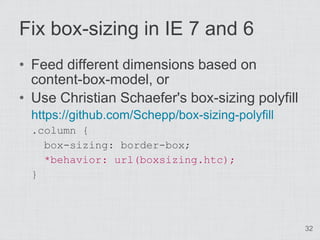 Fix box-sizing in IE 7 and 6
• Feed different dimensions based on
  content-box-model, or
• Use Christian Schaefer's box-sizing polyfill
  https://github.com/Schepp/box-sizing-polyfill
  .column {
    box-sizing: border-box;
    *behavior: url(boxsizing.htc);
  }



                                                  32
 