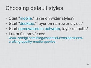 Choosing default styles
•   Start "mobile," layer on wider styles?
•   Start "desktop," layer on narrower styles?
•   Start somewhere in between, layer on both?
•   Learn full pros/cons:
    www.zomigi.com/blog/essential-considerations-
    crafting-quality-media-queries




                                                    47
 
