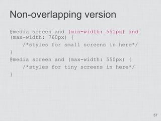 Non-overlapping version
@media screen and (min-width: 551px) and
(max-width: 760px) {
    /*styles for small screens in here*/
}
@media screen and (max-width: 550px) {
    /*styles for tiny screens in here*/
}




                                           57
 