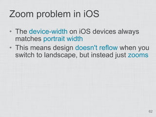 Zoom problem in iOS
• The device-width on iOS devices always
  matches portrait width
• This means design doesn't reflow when you
  switch to landscape, but instead just zooms




                                            62
 
