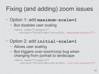 Fixing (and adding) zoom issues
• Option 1: add maximum-scale=1
 • But disables user scaling
   <meta name="viewport"
      content="width=device-width, maximum-scale=1">


• Option 2: add initial-scale=1
 • Allows user scaling
 • But triggers over-zoom/crop bug when
   changing from portrait to landscape
   <meta name="viewport"
      content="width=device-width, initial-scale=1">

                                                   63
 