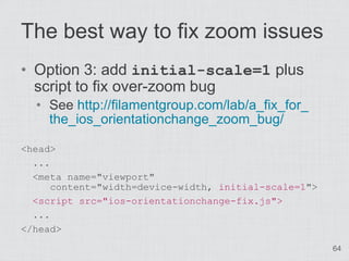 The best way to fix zoom issues
• Option 3: add initial-scale=1 plus
  script to fix over-zoom bug
  • See http://filamentgroup.com/lab/a_fix_for_
    the_ios_orientationchange_zoom_bug/

<head>
  ...
  <meta name="viewport"
      content="width=device-width, initial-scale=1">
  <script src="ios-orientationchange-fix.js">
  ...
</head>
                                                       64
 