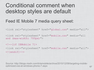 Conditional comment when
desktop styles are default
Feed IE Mobile 7 media query sheet:
<link rel="stylesheet" href="global.css" media="all">

<link rel="stylesheet" href="mobile.css" media="all
and (max-width: 700px)">

<!--[if IEMobile 7]>
<link rel="stylesheet" href="mobile.css" media="all">
<![endif]-->



Source: http://blogs.msdn.com/b/iemobile/archive/2010/12/08/targeting-mobile-
optimized-css-at-windows-phone-7.aspx                                         67
 