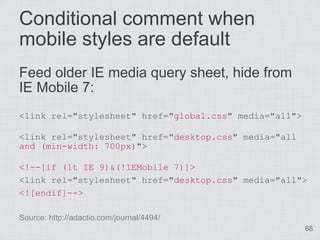 Conditional comment when
mobile styles are default
Feed older IE media query sheet, hide from
IE Mobile 7:
<link rel="stylesheet" href="global.css" media="all">

<link rel="stylesheet" href="desktop.css" media="all
and (min-width: 700px)">

<!--[if (lt IE 9)&(!IEMobile 7)]>
<link rel="stylesheet" href="desktop.css" media="all">
<![endif]-->

Source: http://adactio.com/journal/4494/
                                                        68
 