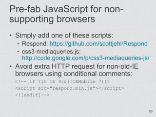 Pre-fab JavaScript for non-
supporting browsers
• Simply add one of these scripts:
  • Respond: https://github.com/scottjehl/Respond
  • css3-mediaqueries.js:
    http://code.google.com/p/css3-mediaqueries-js/
• Avoid extra HTTP request for non-old-IE
  browsers using conditional comments:
 <!--[if (lt IE 9)&(!IEMobile 7)]>
 <script src="respond.min.js"></script>
 <![endif]-->


                                                 69
 