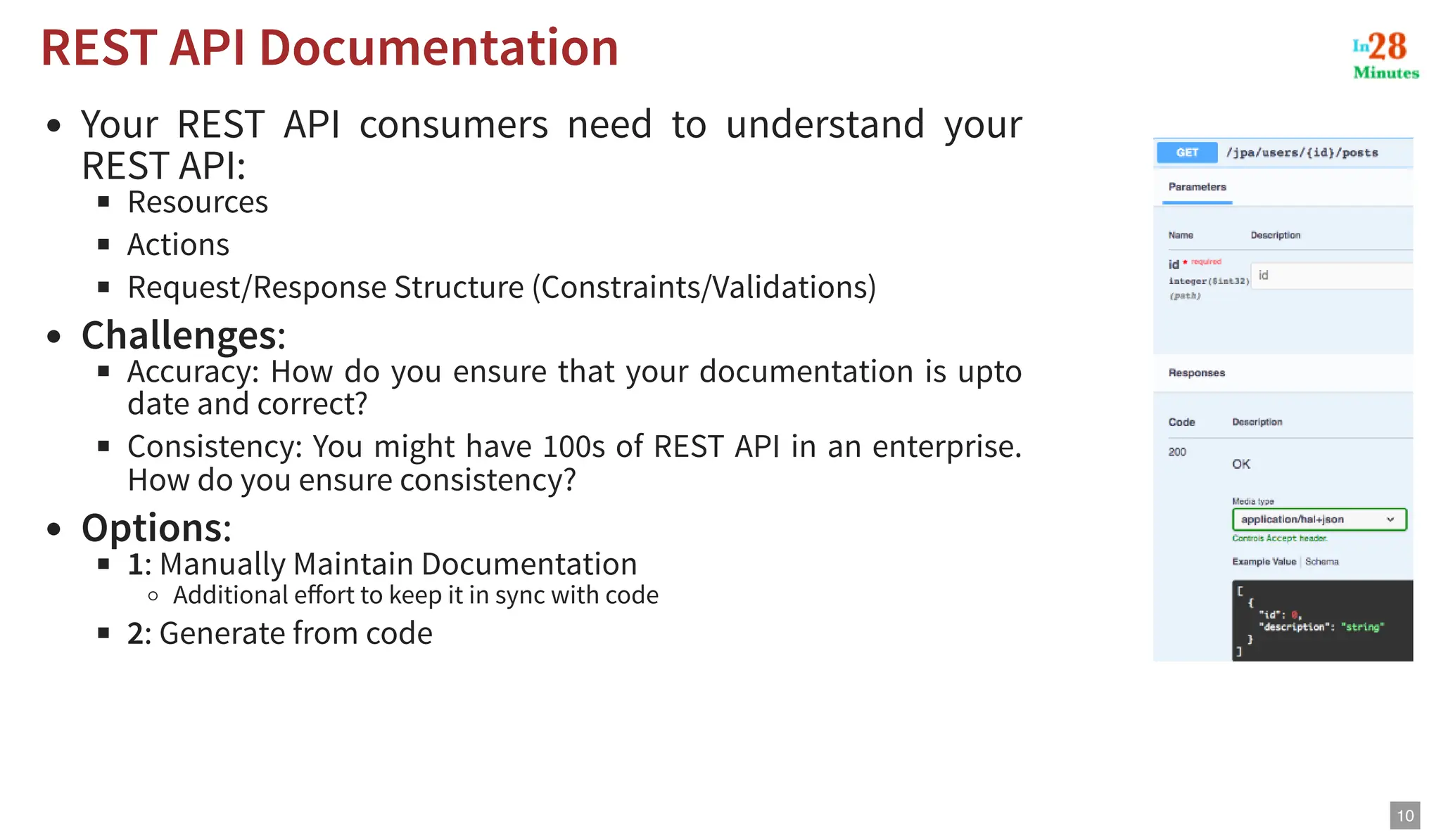 Your REST API consumers need to understand your REST API: Resources Actions Request/Response Structure (Constraints/Validations) Challenges: Accuracy: How do you ensure that your documentation is upto date and correct? Consistency: You might have 100s of REST API in an enterprise. How do you ensure consistency? Options: 1: Manually Maintain Documentation Additional effort to keep it in sync with code 2: Generate from code REST API Documentation REST API Documentation 10 