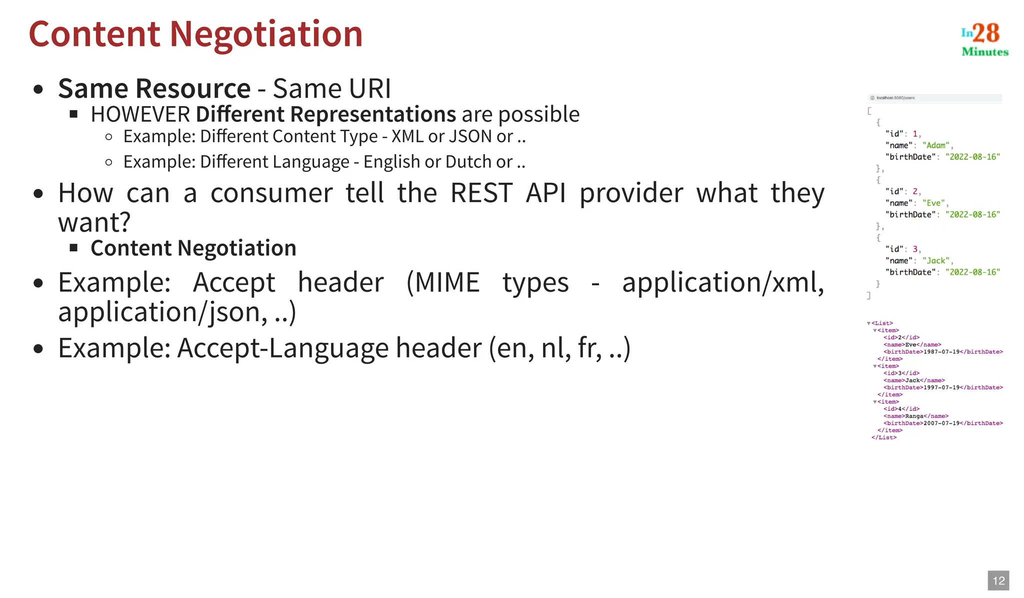 Same Resource - Same URI HOWEVER Different Representations are possible Example: Different Content Type - XML or JSON or .. Example: Different Language - English or Dutch or .. How can a consumer tell the REST API provider what they want? Content Negotiation Example: Accept header (MIME types - application/xml, application/json, ..) Example: Accept-Language header (en, nl, fr, ..) Content Negotiation Content Negotiation 12 