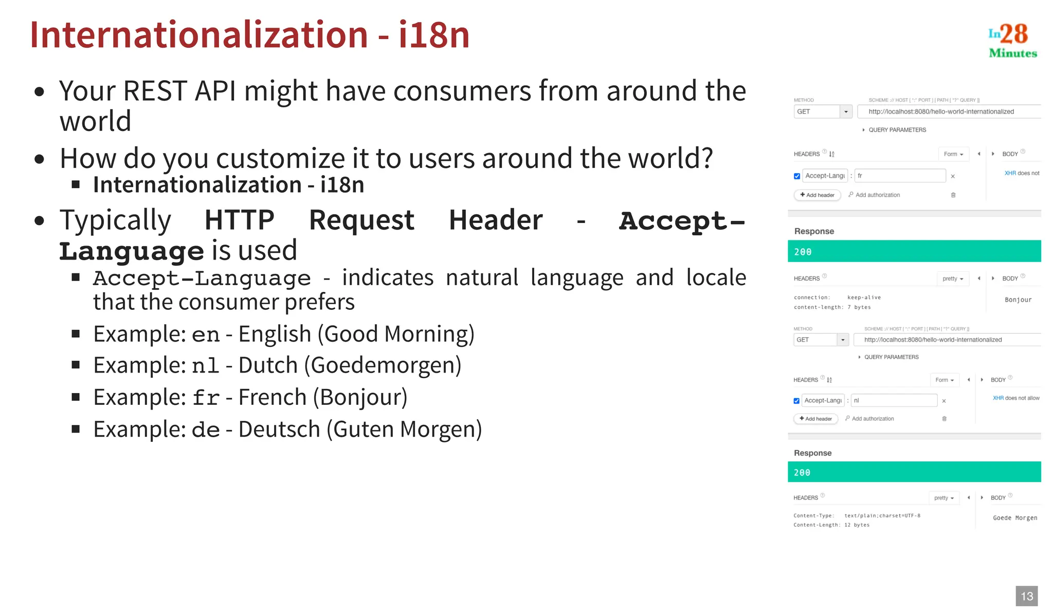 Your REST API might have consumers from around the world How do you customize it to users around the world? Internationalization - i18n Typically HTTP Request Header - Accept- Language is used Accept-Language - indicates natural language and locale that the consumer prefers Example: en - English (Good Morning) Example: nl - Dutch (Goedemorgen) Example: fr - French (Bonjour) Example: de - Deutsch (Guten Morgen) Internationalization - i18n Internationalization - i18n 13 