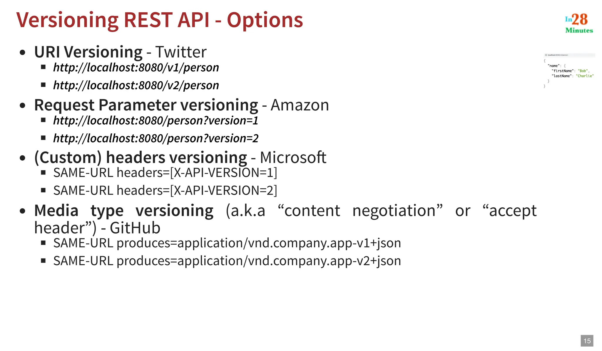 URI Versioning - Twitter Request Parameter versioning - Amazon (Custom) headers versioning - Microsoft SAME-URL headers=[X-API-VERSION=1] SAME-URL headers=[X-API-VERSION=2] Media type versioning (a.k.a “content negotiation” or “accept header”) - GitHub SAME-URL produces=application/vnd.company.app-v1+json SAME-URL produces=application/vnd.company.app-v2+json Versioning REST API - Options Versioning REST API - Options http://localhost:8080/v1/person http://localhost:8080/v2/person http://localhost:8080/person?version=1 http://localhost:8080/person?version=2 15 
