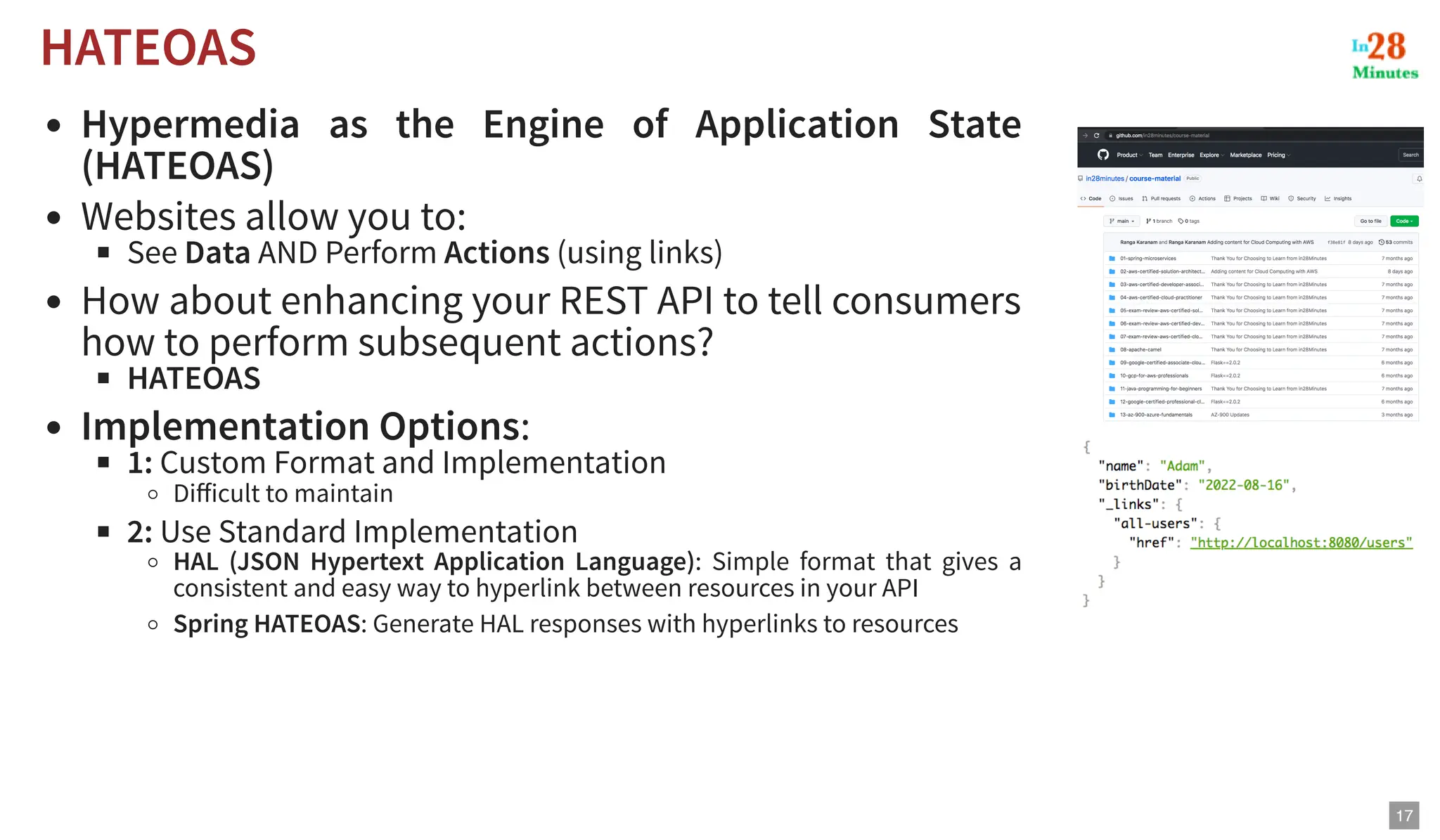 Hypermedia as the Engine of Application State (HATEOAS) Websites allow you to: See Data AND Perform Actions (using links) How about enhancing your REST API to tell consumers how to perform subsequent actions? HATEOAS Implementation Options: 1: Custom Format and Implementation Difficult to maintain 2: Use Standard Implementation HAL (JSON Hypertext Application Language): Simple format that gives a consistent and easy way to hyperlink between resources in your API Spring HATEOAS: Generate HAL responses with hyperlinks to resources HATEOAS HATEOAS 17 