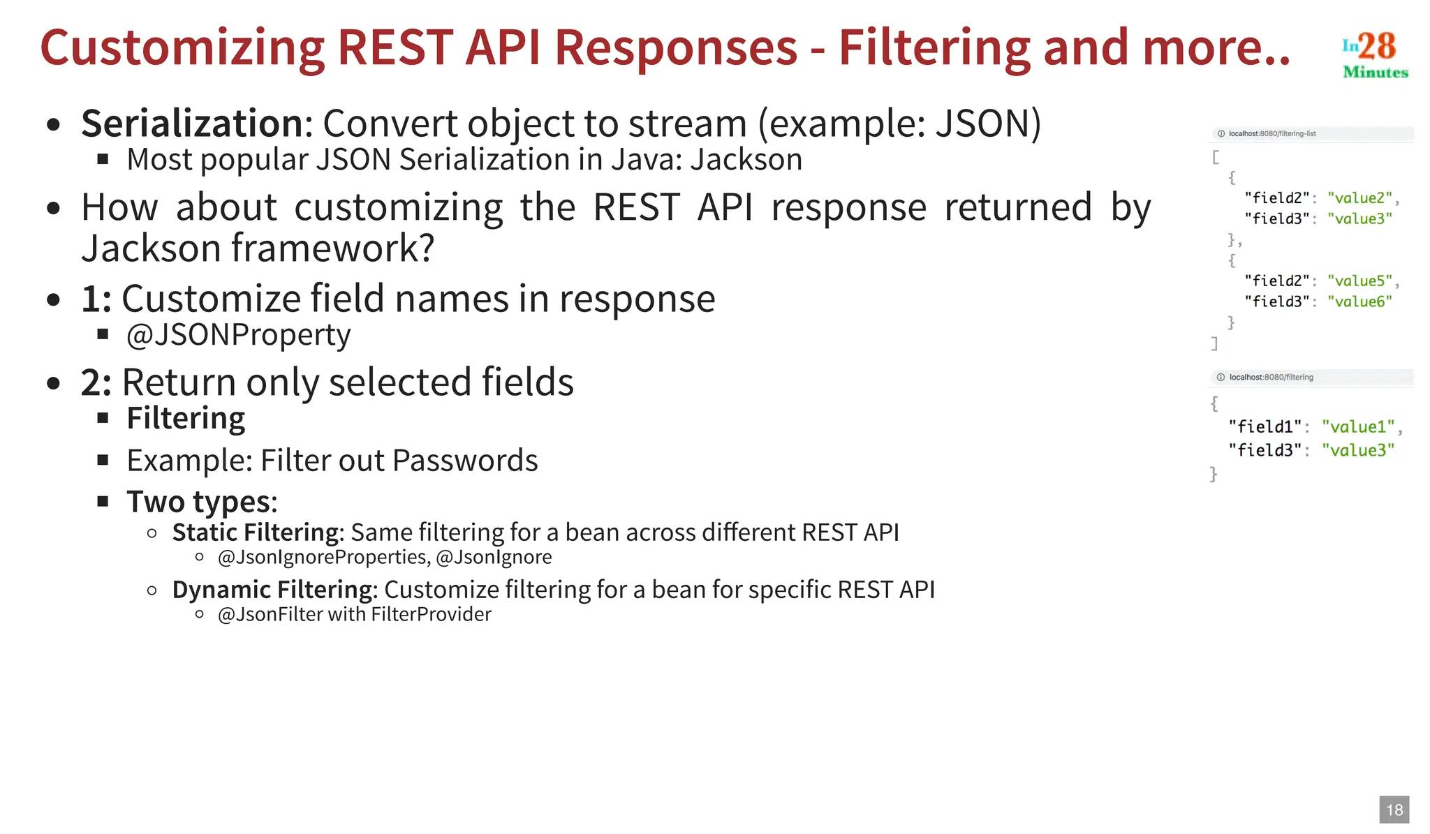 Serialization: Convert object to stream (example: JSON) Most popular JSON Serialization in Java: Jackson How about customizing the REST API response returned by Jackson framework? 1: Customize field names in response @JSONProperty 2: Return only selected fields Filtering Example: Filter out Passwords Two types: Static Filtering: Same filtering for a bean across different REST API @JsonIgnoreProperties, @JsonIgnore Dynamic Filtering: Customize filtering for a bean for specific REST API @JsonFilter with FilterProvider Customizing REST API Responses - Filtering and more.. Customizing REST API Responses - Filtering and more.. 18 