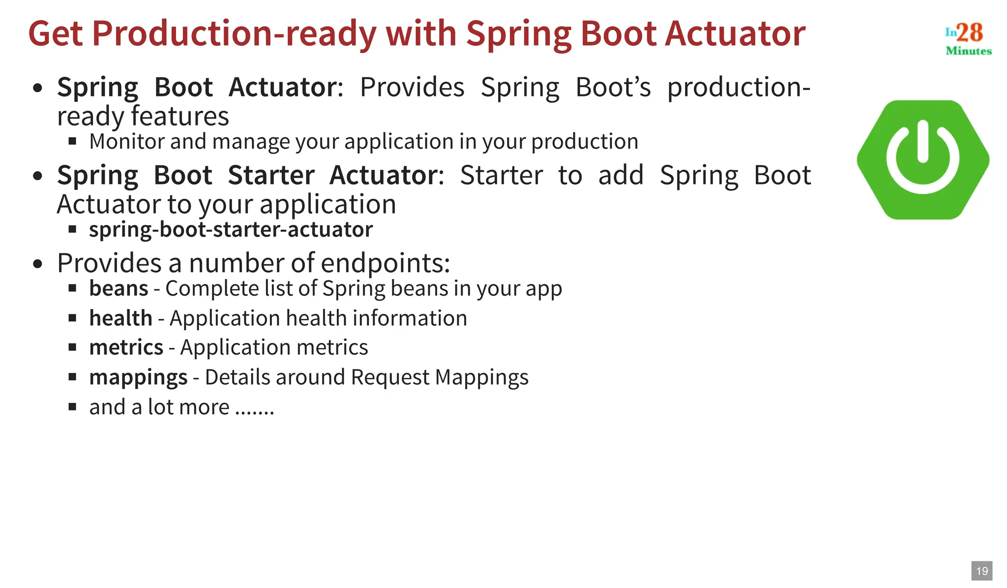 Spring Boot Actuator: Provides Spring Boot’s production- ready features Monitor and manage your application in your production Spring Boot Starter Actuator: Starter to add Spring Boot Actuator to your application spring-boot-starter-actuator Provides a number of endpoints: beans - Complete list of Spring beans in your app health - Application health information metrics - Application metrics mappings - Details around Request Mappings and a lot more ....... Get Production-ready with Spring Boot Actuator Get Production-ready with Spring Boot Actuator 19 