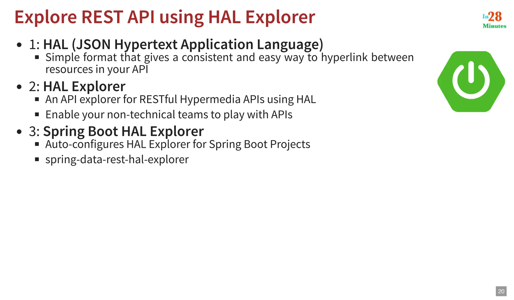 1: HAL (JSON Hypertext Application Language) Simple format that gives a consistent and easy way to hyperlink between resources in your API 2: HAL Explorer An API explorer for RESTful Hypermedia APIs using HAL Enable your non-technical teams to play with APIs 3: Spring Boot HAL Explorer Auto-configures HAL Explorer for Spring Boot Projects spring-data-rest-hal-explorer Explore REST API using HAL Explorer Explore REST API using HAL Explorer 20 