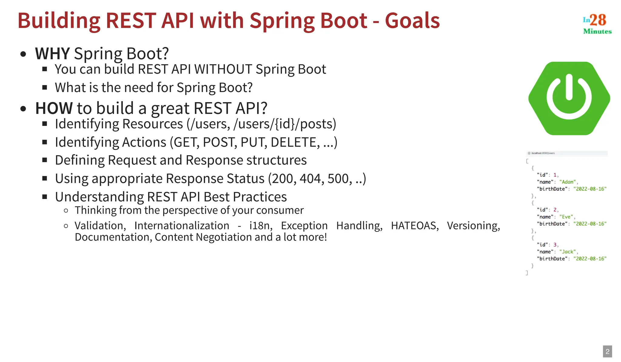 WHY Spring Boot? You can build REST API WITHOUT Spring Boot What is the need for Spring Boot? HOW to build a great REST API? Identifying Resources (/users, /users/{id}/posts) Identifying Actions (GET, POST, PUT, DELETE, ...) Defining Request and Response structures Using appropriate Response Status (200, 404, 500, ..) Understanding REST API Best Practices Thinking from the perspective of your consumer Validation, Internationalization - i18n, Exception Handling, HATEOAS, Versioning, Documentation, Content Negotiation and a lot more! Building REST API with Spring Boot - Goals Building REST API with Spring Boot - Goals 2 