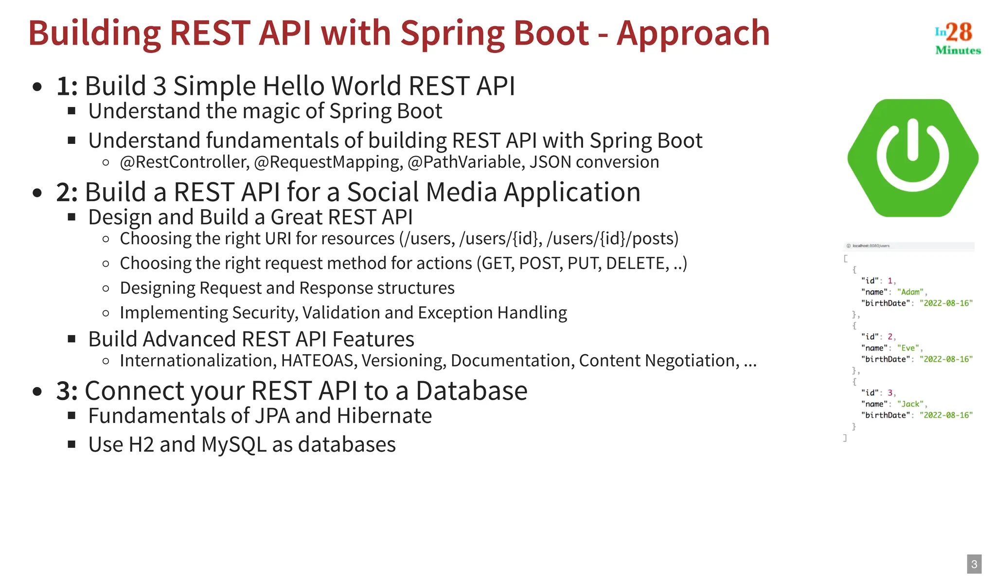 1: Build 3 Simple Hello World REST API Understand the magic of Spring Boot Understand fundamentals of building REST API with Spring Boot @RestController, @RequestMapping, @PathVariable, JSON conversion 2: Build a REST API for a Social Media Application Design and Build a Great REST API Choosing the right URI for resources (/users, /users/{id}, /users/{id}/posts) Choosing the right request method for actions (GET, POST, PUT, DELETE, ..) Designing Request and Response structures Implementing Security, Validation and Exception Handling Build Advanced REST API Features Internationalization, HATEOAS, Versioning, Documentation, Content Negotiation, ... 3: Connect your REST API to a Database Fundamentals of JPA and Hibernate Use H2 and MySQL as databases Building REST API with Spring Boot - Approach Building REST API with Spring Boot - Approach 3 