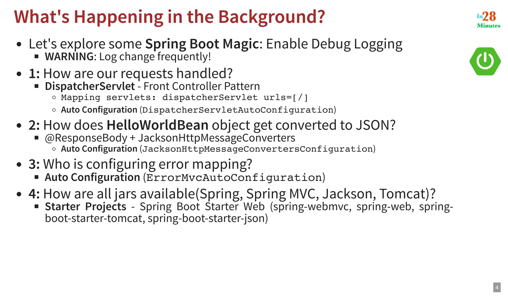 Let's explore some Spring Boot Magic: Enable Debug Logging WARNING: Log change frequently! 1: How are our requests handled? DispatcherServlet - Front Controller Pattern Mapping servlets: dispatcherServlet urls=[/] Auto Configuration (DispatcherServletAutoConfiguration) 2: How does HelloWorldBean object get converted to JSON? @ResponseBody + JacksonHttpMessageConverters Auto Configuration (JacksonHttpMessageConvertersConfiguration) 3: Who is configuring error mapping? Auto Configuration (ErrorMvcAutoConfiguration) 4: How are all jars available(Spring, Spring MVC, Jackson, Tomcat)? Starter Projects - Spring Boot Starter Web (spring-webmvc, spring-web, spring- boot-starter-tomcat, spring-boot-starter-json) What's Happening in the Background? What's Happening in the Background? 4 