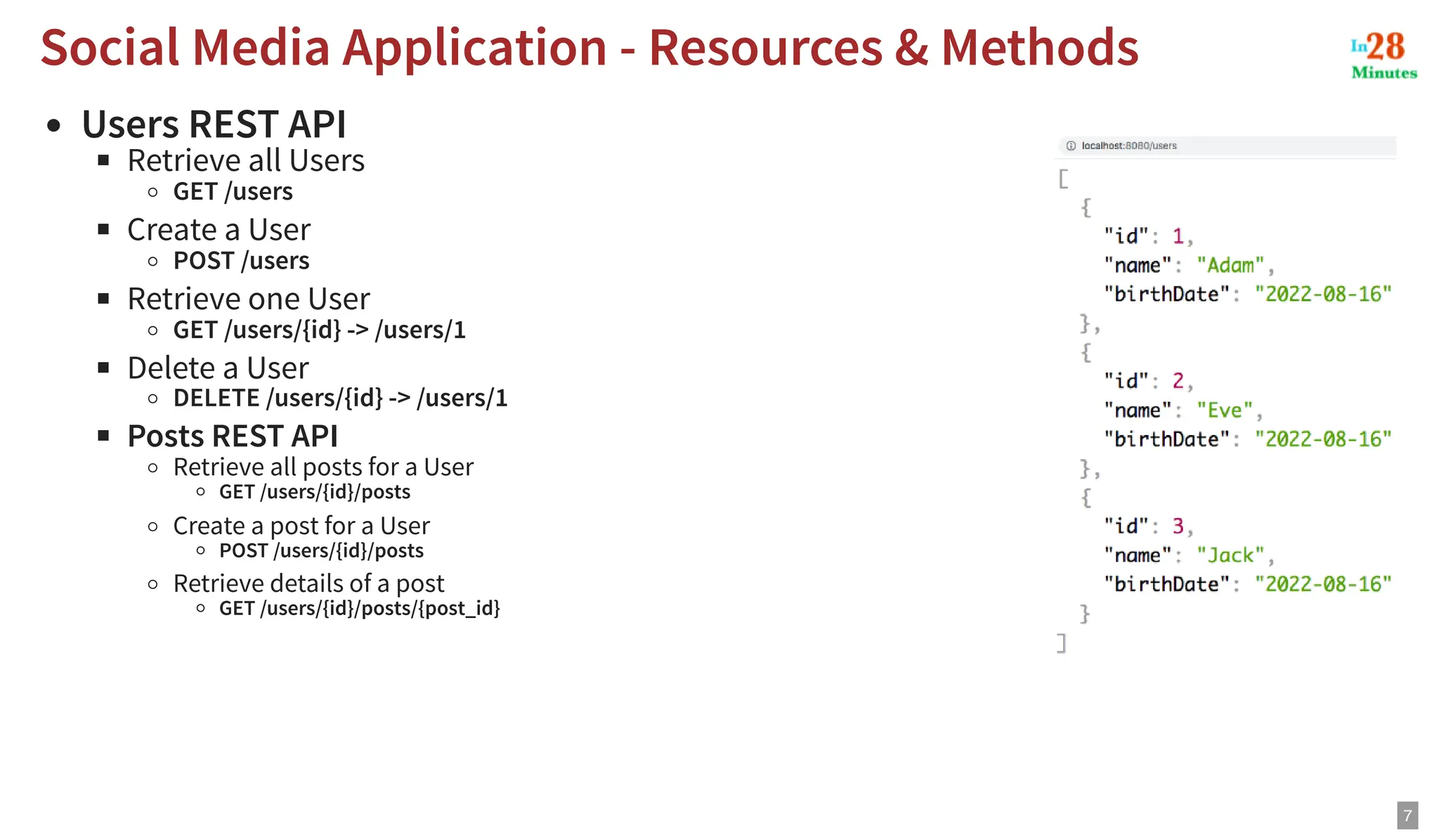 Users REST API Retrieve all Users GET /users Create a User POST /users Retrieve one User GET /users/{id} -> /users/1 Delete a User DELETE /users/{id} -> /users/1 Posts REST API Retrieve all posts for a User GET /users/{id}/posts Create a post for a User POST /users/{id}/posts Retrieve details of a post GET /users/{id}/posts/{post_id} Social Media Application - Resources & Methods Social Media Application - Resources & Methods 7 