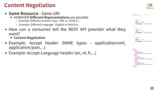 Same Resource - Same URI
HOWEVER Different Representations are possible
Example: Different Content Type - XML or JSON or ..
Example: Different Language - English or Dutch or ..
How can a consumer tell the REST API provider what they
want?
Content Negotiation
Example: Accept header (MIME types - application/xml,
application/json, ..)
Example: Accept-Language header (en, nl, fr, ..)
Content Negotiation
Content Negotiation
12
 