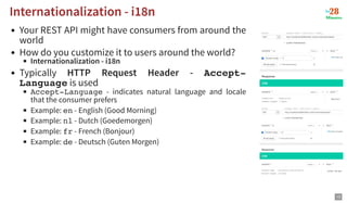 Your REST API might have consumers from around the
world
How do you customize it to users around the world?
Internationalization - i18n
Typically HTTP Request Header - Accept-
Language is used
Accept-Language - indicates natural language and locale
that the consumer prefers
Example: en - English (Good Morning)
Example: nl - Dutch (Goedemorgen)
Example: fr - French (Bonjour)
Example: de - Deutsch (Guten Morgen)
Internationalization - i18n
Internationalization - i18n
13
 