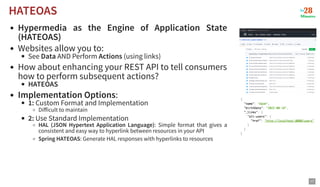 Hypermedia as the Engine of Application State
(HATEOAS)
Websites allow you to:
See Data AND Perform Actions (using links)
How about enhancing your REST API to tell consumers
how to perform subsequent actions?
HATEOAS
Implementation Options:
1: Custom Format and Implementation
Difficult to maintain
2: Use Standard Implementation
HAL (JSON Hypertext Application Language): Simple format that gives a
consistent and easy way to hyperlink between resources in your API
Spring HATEOAS: Generate HAL responses with hyperlinks to resources
HATEOAS
HATEOAS
17
 