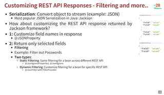 Serialization: Convert object to stream (example: JSON)
Most popular JSON Serialization in Java: Jackson
How about customizing the REST API response returned by
Jackson framework?
1: Customize field names in response
@JSONProperty
2: Return only selected fields
Filtering
Example: Filter out Passwords
Two types:
Static Filtering: Same filtering for a bean across different REST API
@JsonIgnoreProperties, @JsonIgnore
Dynamic Filtering: Customize filtering for a bean for specific REST API
@JsonFilter with FilterProvider
Customizing REST API Responses - Filtering and more..
Customizing REST API Responses - Filtering and more..
18
 