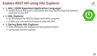 1: HAL (JSON Hypertext Application Language)
Simple format that gives a consistent and easy way to hyperlink between
resources in your API
2: HAL Explorer
An API explorer for RESTful Hypermedia APIs using HAL
Enable your non-technical teams to play with APIs
3: Spring Boot HAL Explorer
Auto-configures HAL Explorer for Spring Boot Projects
spring-data-rest-hal-explorer
Explore REST API using HAL Explorer
Explore REST API using HAL Explorer
20
 