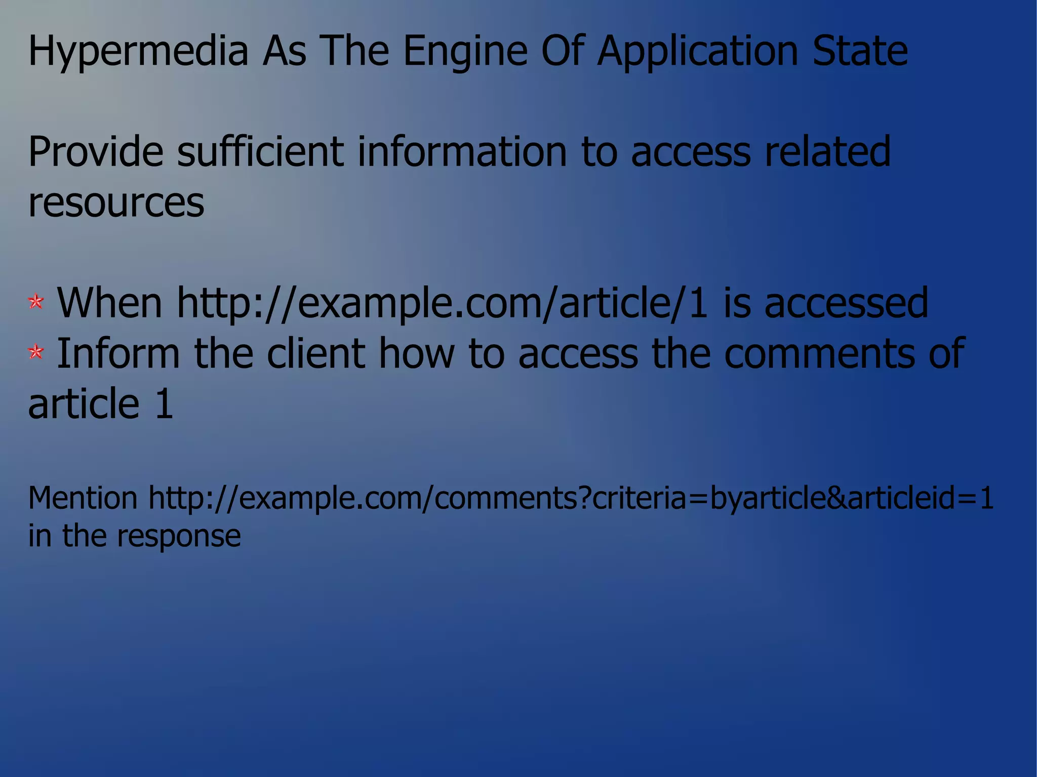 Hypermedia As The Engine Of Application State

Provide sufficient information to access related
resources

 When http://example.com/article/1 is accessed
 Inform the client how to access the comments of
article 1

Mention http://example.com/comments?criteria=byarticle&articleid=1
in the response
 