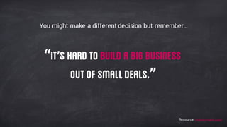 You might make a different decision but remember…
“It’s hard to build a big business
outof smalldeals.”
Resource: mattermark.com
 