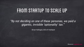 “By not deciding on one of these personas, we paid a
gigantic, invisible ‘optionality’ tax.”
- Brian Halligan, CEO of HubSpot
Fromstartup toscaleup
Resource: readthink.com
 