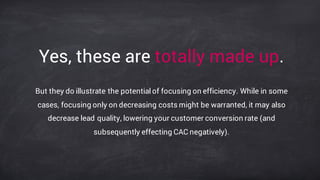 Yes, these are totally made up.
But they do illustrate the potential of focusing on efficiency. While in some
cases, focusing only on decreasing costs might be warranted, it may also
decrease lead quality, lowering your customer conversion rate (and
subsequently effecting CAC negatively).
 