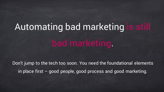 Automating bad marketing is still
bad marketing.
Don’t jump to the tech too soon. You need the foundational elements
in place first – good people, good process and good marketing.
 