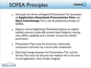 SOFEA Principles
  Decouple the three orthogonal Presentation Tier processes
  of Application Download, Presentation Flow and
  Data Interchange. This is the foundational principle of
  SOFEA.
  Explore various Application Download options to exploit
  usefully contrary trade-offs around client footprint, startup
  time, ofﬂine capability and a number of security-related
  parameters.
  Presentation Flow must be driven by a client-side
  component and never by a server-side component.
  Data Interchange between the Presentation Tier and the
  Service Tier must not become the weakest link in the end-
  to-end application chain of data integrity.
 