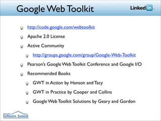 Google Web Toolkit
  http://code.google.com/webtoolkit
  Apache 2.0 License
  Active Community
    http://groups.google.com/group/Google-Web-Toolkit
  Pearson’s Google Web Toolkit Conference and Google I/O
  Recommended Books
    GWT in Action by Hanson and Tacy
    GWT in Practice by Cooper and Collins
    Google Web Toolkit Solutions by Geary and Gordon
 