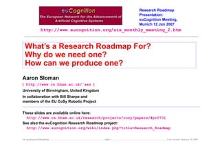 Research Roadmap
Presentation:
euCognition Meeting,
Munich 12 Jan 2007

http://www.eucognition.org/six_monthly_meeting_2.htm

What’s a Research Roadmap For?
Why do we need one?
How can we produce one?
Aaron Sloman
( http://www.cs.bham.ac.uk/˜axs )
University of Birmingham, United Kingdom
In collaboration with Bill Sharpe and
members of the EU CoSy Robotic Project
These slides are available online here:
http://www.cs.bham.ac.uk/research/projects/cosy/papers/#pr0701
See also the euCognition Research Roadmap project:
http://www.eucognition.org/wiki/index.php?title=Research_Roadmap
euCog Research Roadmap

Slide 1

Last revised: January 25, 2007

 