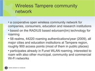 Wireless Tampere community
     network

●
  a cooperative open wireless community network for
companies, consumers, education and research institutions
●
  based on the RADIUS based eduroam(tm) technology for
roaming
●
  58 realms, 44220 roaming authentications/year (2009), all
major cities and education institutions at Tampere region,
roughly 900 access points (most of them in public places)
●
  participates already in Funet WLAN roaming, interested to
roam with also other municipal, community and commercial
Wi-Fi networks
 
