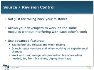 Source / Revision Control Not just for rolling back your mistakes Allows your developers to work on the same modules without interfering with each other's work  Use advanced features: Tag before you release and when testing Branch major versions and when working on experimental changes Work on trunk, merge into production branches when needed, tag from branches, deploy from tags  