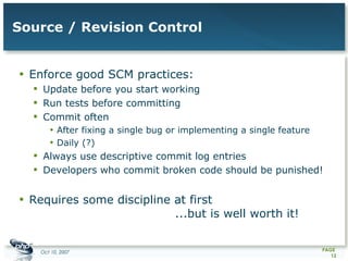 Source / Revision Control Enforce good SCM practices: Update before you start working Run tests before committing Commit often After fixing a single bug or implementing a single feature Daily (?) Always use descriptive commit log entries Developers who commit broken code should be punished! Requires some discipline at first  ...but is well worth it! 